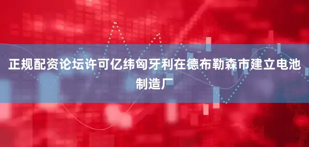 正规配资论坛许可亿纬匈牙利在德布勒森市建立电池制造厂