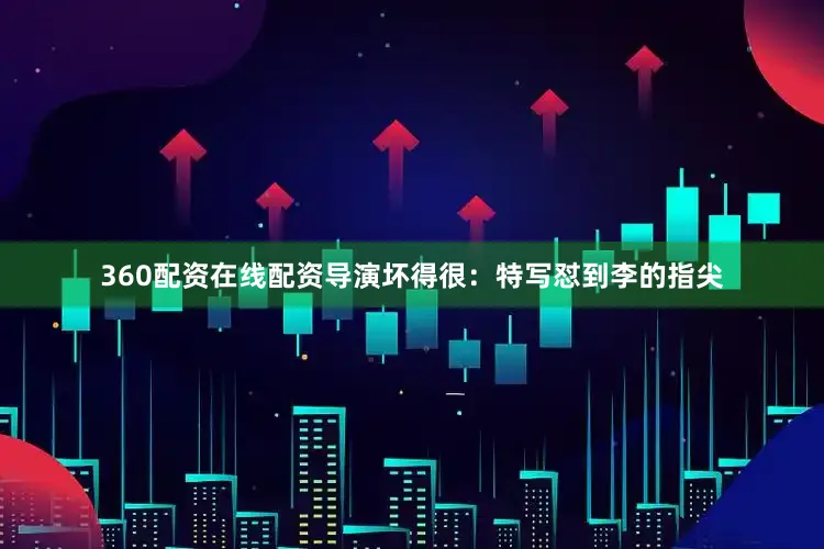 360配资在线配资导演坏得很：特写怼到李的指尖
