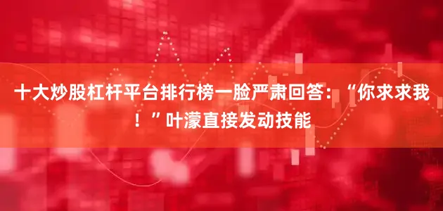 十大炒股杠杆平台排行榜一脸严肃回答：“你求求我！”叶濛直接发动技能