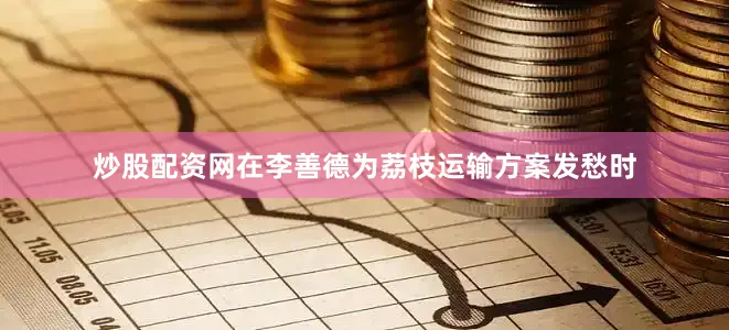 炒股配资网在李善德为荔枝运输方案发愁时