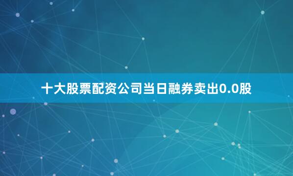 十大股票配资公司当日融券卖出0.0股