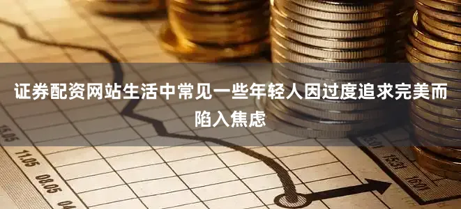 证券配资网站生活中常见一些年轻人因过度追求完美而陷入焦虑