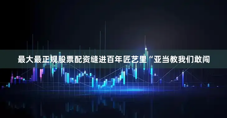 最大最正规股票配资缝进百年匠艺里“亚当教我们敢闯