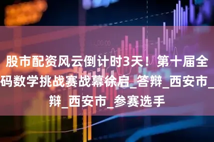股市配资风云倒计时3天！第十届全国高校密码数学挑战赛战幕徐启_答辩_西安市_参赛选手